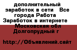 дополнительный заработок в сети - Все города Работа » Заработок в интернете   . Московская обл.,Долгопрудный г.